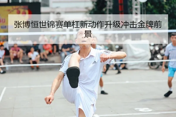张博恒世锦赛单杠新动作升级冲击金牌前景