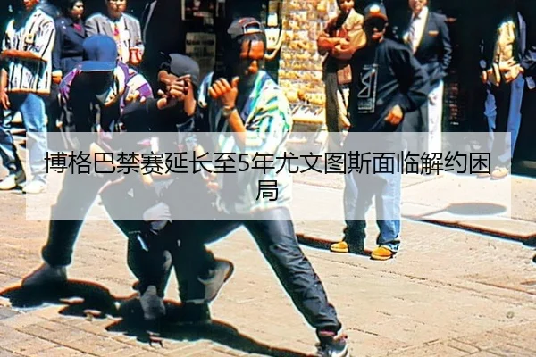 博格巴禁赛延长至5年尤文图斯面临解约困局