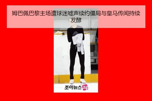 姆巴佩巴黎主场遭球迷嘘声续约僵局与皇马传闻持续发酵